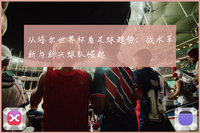 从塔尔世界杯看足球趋势：战术革新与新兴球队崛起
