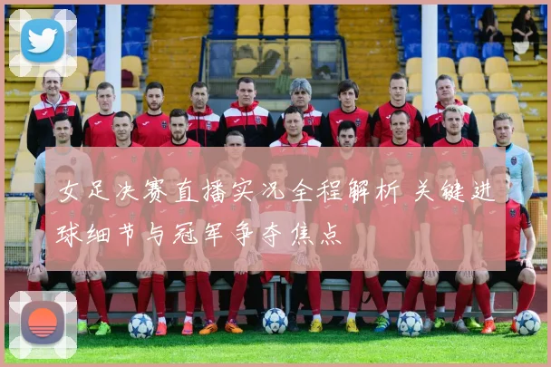 女足决赛直播实况全程解析 关键进球细节与冠军争夺焦点