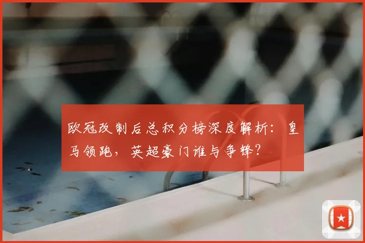 欧冠改制后总积分榜深度解析：皇马领跑，英超豪门谁与争锋？