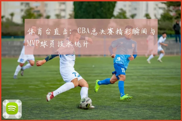 体育台直击：CBA总决赛精彩瞬间与MVP球员技术统计