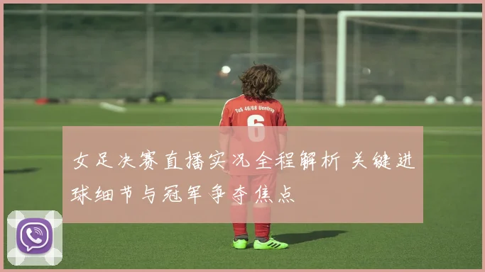 女足决赛直播实况全程解析 关键进球细节与冠军争夺焦点