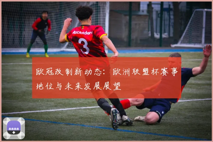 欧冠改制新动态：欧洲联盟杯赛事地位与未来发展展望