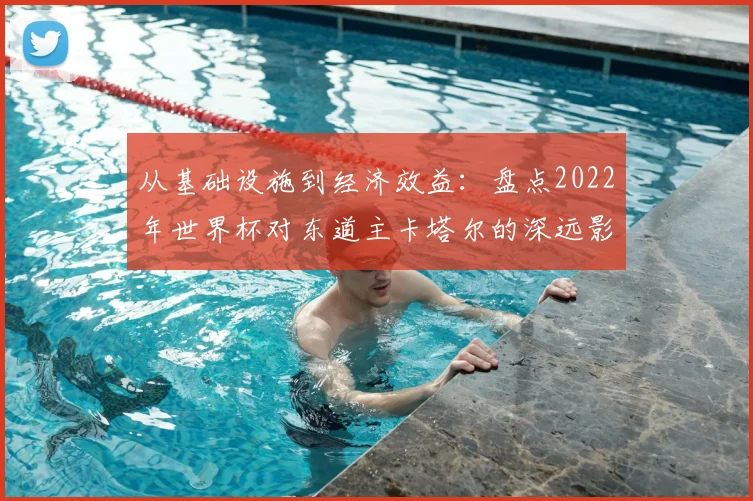 从基础设施到经济效益：盘点2022年世界杯对东道主卡塔尔的深远影响