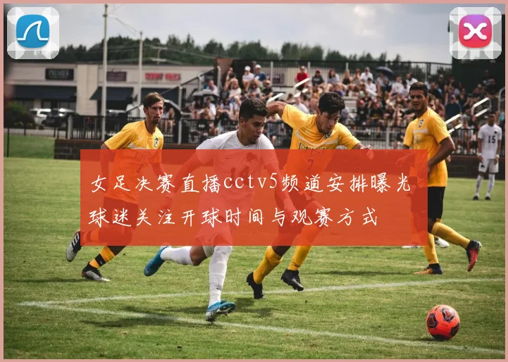 女足决赛直播cctv5频道安排曝光 球迷关注开球时间与观赛方式