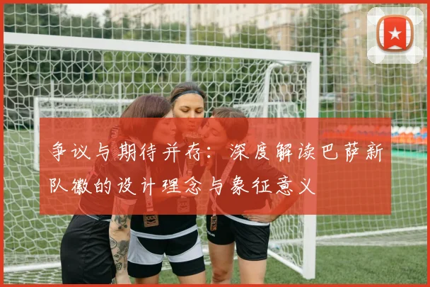 争议与期待并存：深度解读巴萨新队徽的设计理念与象征意义