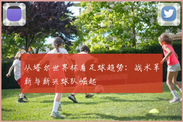 从塔尔世界杯看足球趋势：战术革新与新兴球队崛起