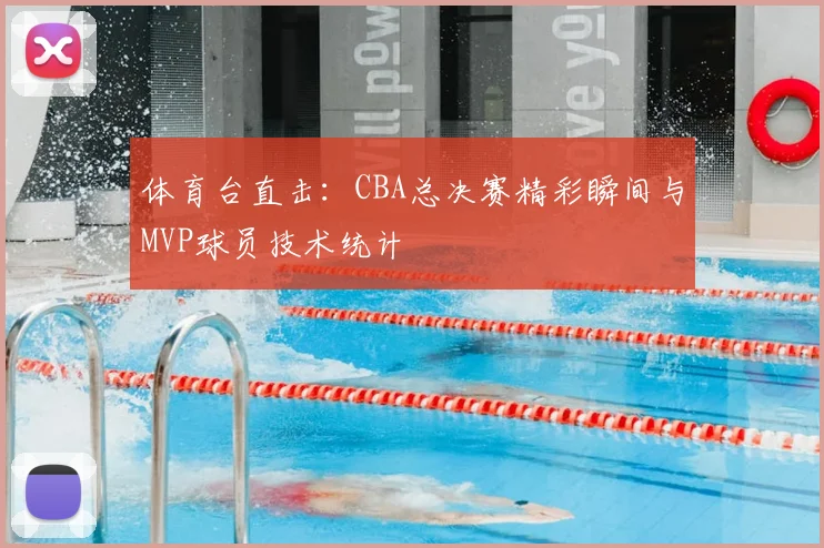 体育台直击：CBA总决赛精彩瞬间与MVP球员技术统计